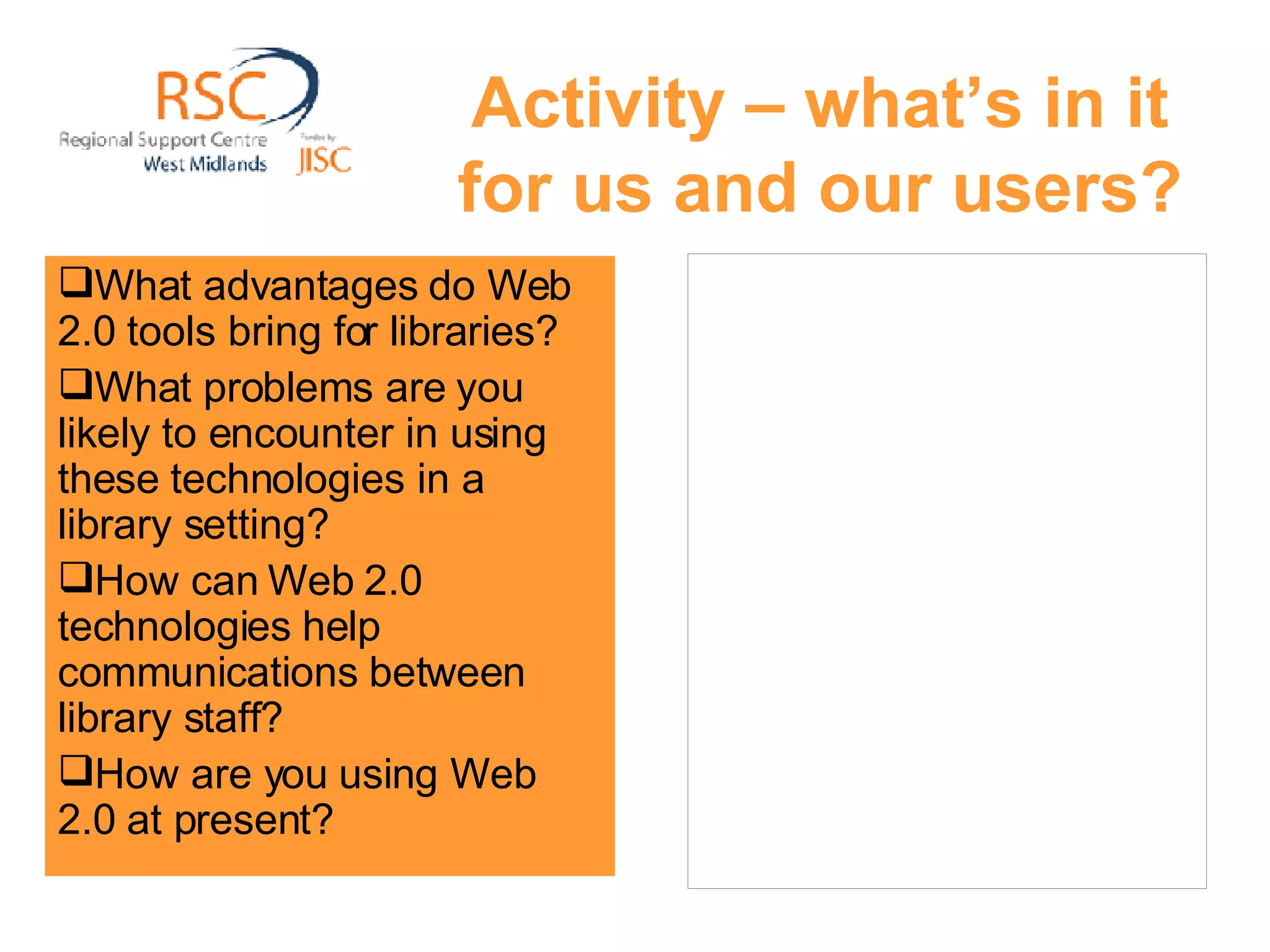 Activity – what’s in it for us and our users? What advantages do Web 2.0 tools bring for libraries?  What problems are you likely to encounter in using these technologies in a library setting? How can Web 2.0 technologies help communications between library staff? How are you using Web 2.0 at present? 