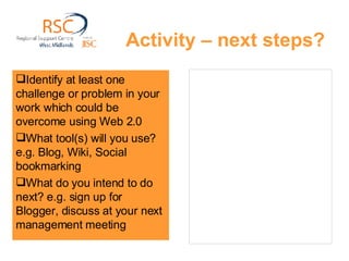 Activity – next steps? Identify at least one challenge or problem in your work which could be overcome using Web 2.0  What tool(s) will you use? e.g. Blog, Wiki, Social bookmarking What do you intend to do next? e.g. sign up for Blogger, discuss at your next management meeting 
