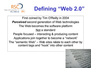 Defining “Web 2.0” First coined by Tim O’Reilly in 2004 Perceived  second generation of Web technologies The Web becomes the software platform Not  a standard People focused – interacting & producing content Applications join together to become a “network” The “semantic Web” – Web sites relate to each other by content tags and “hook” into other content 
