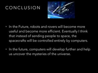 C O N C L U S I O N
• In the Future, robots and rovers will become more
useful and become more efficient. Eventually I think
that instead of sending people to space, the
spacecrafts will be controlled entirely by computers.
• In the future, computers will develop further and help
us uncover the mysteries of the universe.
 