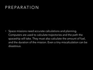 P R E PA R AT I O N
• Space missions need accurate calculations and planning.
Computers are used to calculate trajectories and the path the
spaceship will take. They must also calculate the amount of fuel,
and the duration of the mission. Even a tiny miscalculation can be
disastrous.
 
