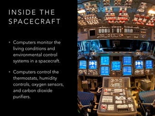 I N S I D E T H E
S PA C E C R A F T
• Computers monitor the
living conditions and
environmental control
systems in a spacecraft.
• Computers control the
thermostats, humidity
controls, oxygen sensors,
and carbon dioxide
purifiers.
 