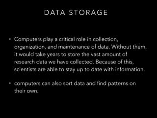 D ATA S T O R A G E
• Computers play a critical role in collection,
organization, and maintenance of data. Without them,
it would take years to store the vast amount of
research data we have collected. Because of this,
scientists are able to stay up to date with information.
• computers can also sort data and find patterns on
their own.
 