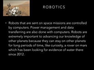 R O B O T I C S
• Robots that are sent on space missions are controlled
by computers. Power management and data
transferring are also done with computers. Robots are
extremely important to advancing our knowledge of
other planets because they can stay on other planets
for long periods of time, like curiosity, a rover on mars
which has been looking for evidence of water there
since 2012.
 