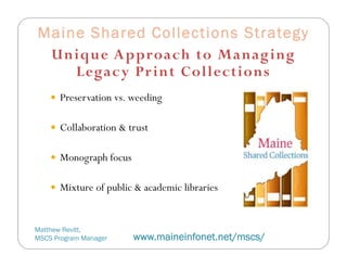 Maine Shared Collections Strategy
 Unique Approach to Manag ing
    Legacy Pr int Collections
     Preservation vs. weeding


     Collaboration & trust


     Monograph focus


     Mixture of public & academic libraries



Matthew Revitt,
MSCS Program Manager    www.maineinfonet.net/mscs/
 