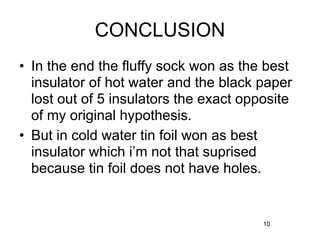 CONCLUSION
• In the end the fluffy sock won as the best
  insulator of hot water and the black paper
  lost out of 5 insulators the exact opposite
  of my original hypothesis.
• But in cold water tin foil won as best
  insulator which i’m not that suprised
  because tin foil does not have holes.


                                        10
 