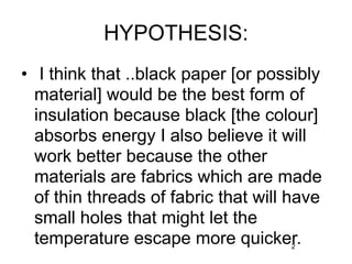 HYPOTHESIS:
• I think that ..black paper [or possibly
  material] would be the best form of
  insulation because black [the colour]
  absorbs energy I also believe it will
  work better because the other
  materials are fabrics which are made
  of thin threads of fabric that will have
  small holes that might let the
  temperature escape more quicker.   2
 