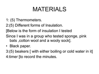 MATERIALS
1: (5) Thermometers.
2:(5) Different forms of Insulation.
[Below is the form of insulation I tested
Since I was in a group who tested sponge, pink
  bats ,cotton wool and a wooly sock].
• Black paper.
3:(5) beakers [ with either boiling or cold water in it]
4:timer [to record the minutes.
 