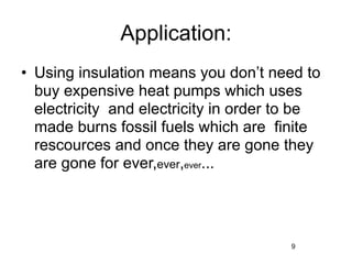 Application:
• Using insulation means you don’t need to
  buy expensive heat pumps which uses
  electricity and electricity in order to be
  made burns fossil fuels which are finite
  rescources and once they are gone they
  are gone for ever,ever,ever...




                                       9
 