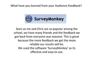 What have you learned from your Audience Feedback? Seen as me and Chris are so popular among the school, we have many friends and the feedback we got back from everyone was massive. This is great because the more feedback we get the more reliable our results will be. We used the software ‘SurveyMonkey’ as its effective and easy to use.   