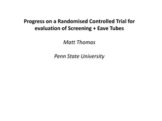 Progress on a Randomised Controlled Trial for
evaluation of Screening + Eave Tubes
Matt Thomas
Penn State University
 