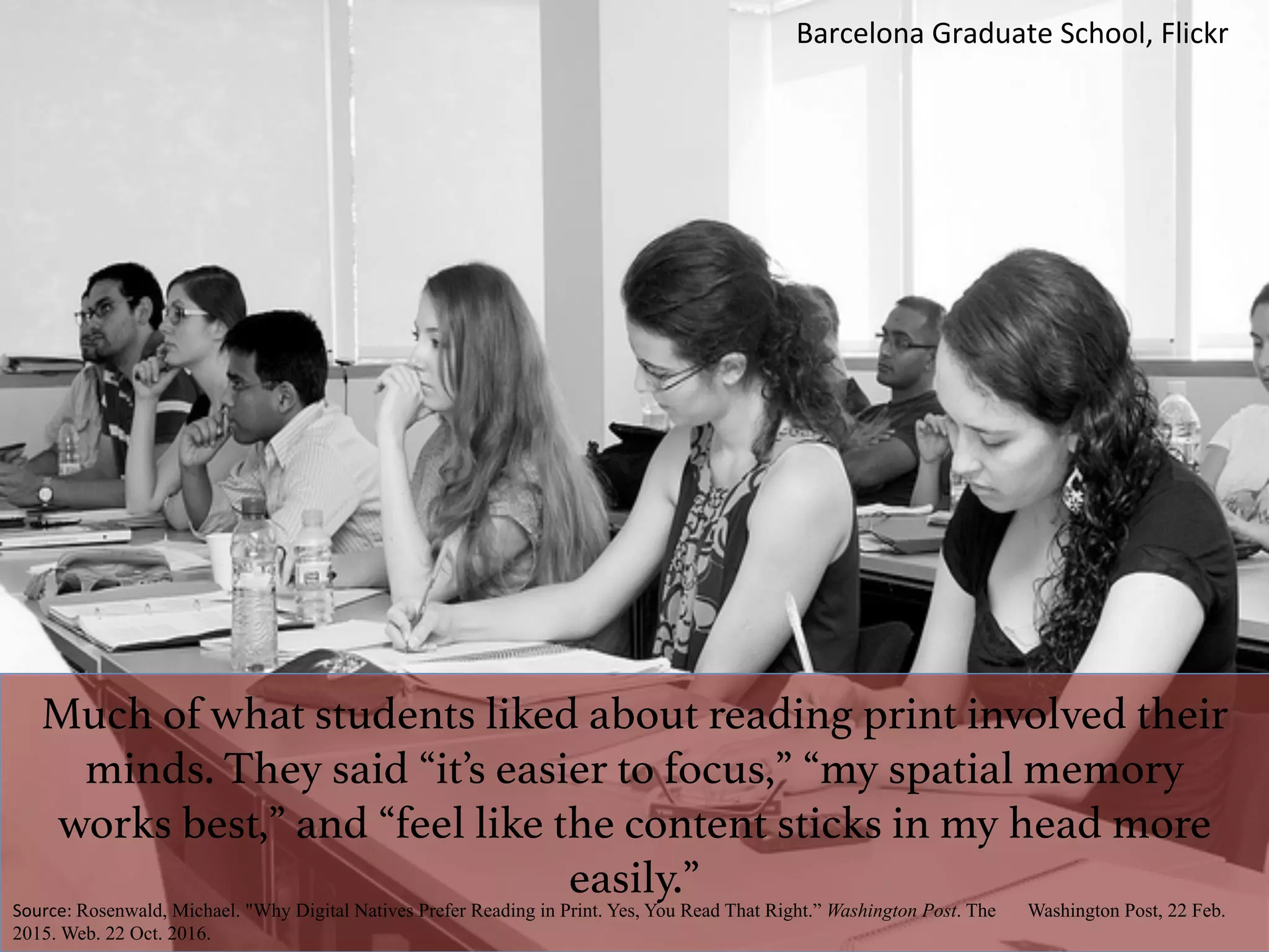 Much of what students liked about reading print involved their
minds. They said “it’s easier to focus,” “my spatial memory
works best,” and “feel like the content sticks in my head more
easily.”!
Source:	Rosenwald, Michael. "Why Digital Natives Prefer Reading in Print. Yes, You Read That Right.” Washington Post. The Washington Post, 22 Feb.
2015. Web. 22 Oct. 2016.
Barcelona	Graduate	School,	Flickr	
 