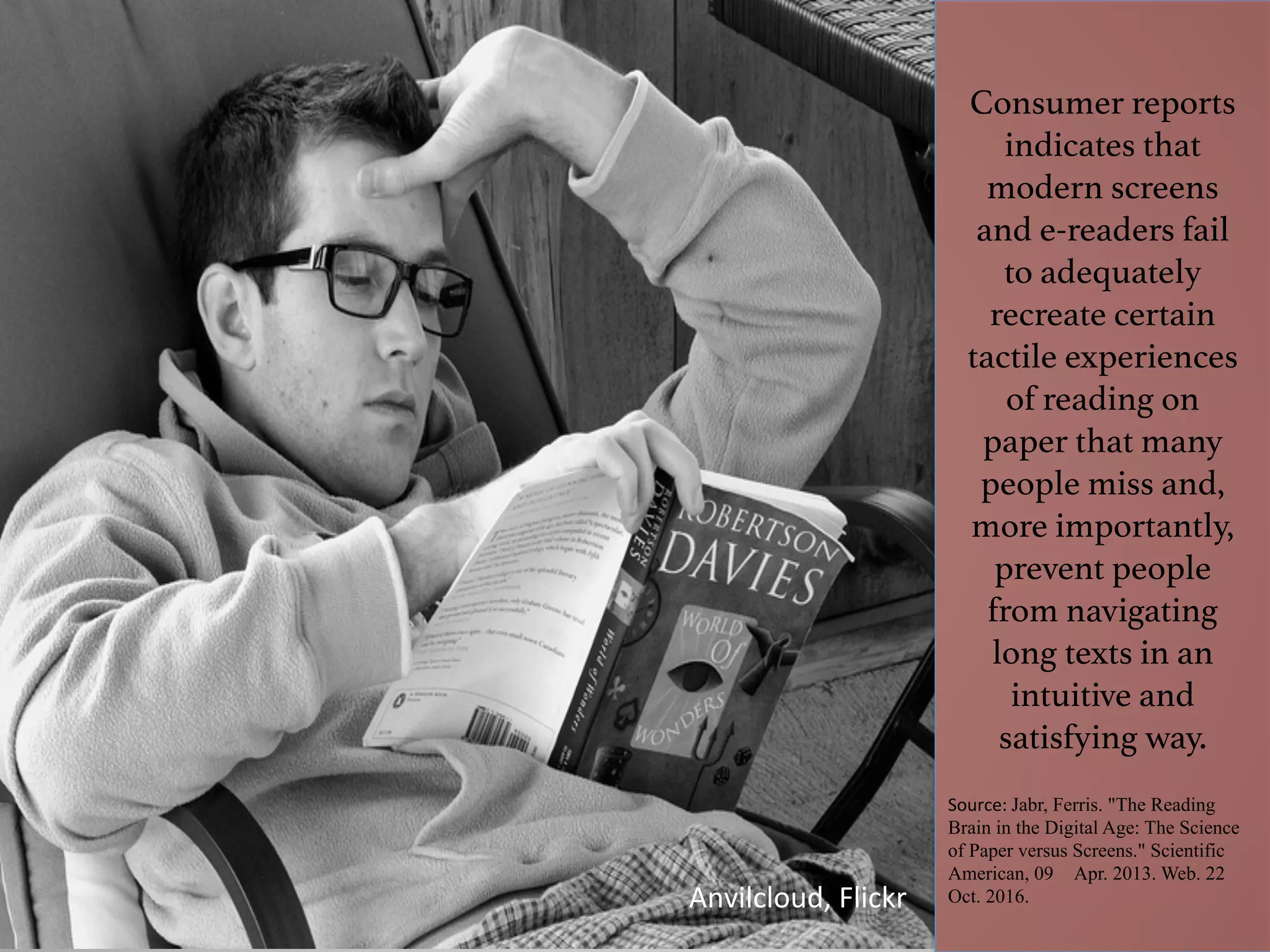 Consumer reports
indicates that
modern screens
and e-readers fail
to adequately
recreate certain
tactile experiences
of reading on
paper that many
people miss and,
more importantly,
prevent people
from navigating
long texts in an
intuitive and
satisfying way.!
Source:	Jabr, Ferris. "The Reading
Brain in the Digital Age: The Science
of Paper versus Screens." Scientific
American, 09 Apr. 2013. Web. 22
Oct. 2016.
	
Anvilcloud,	Flickr	
 