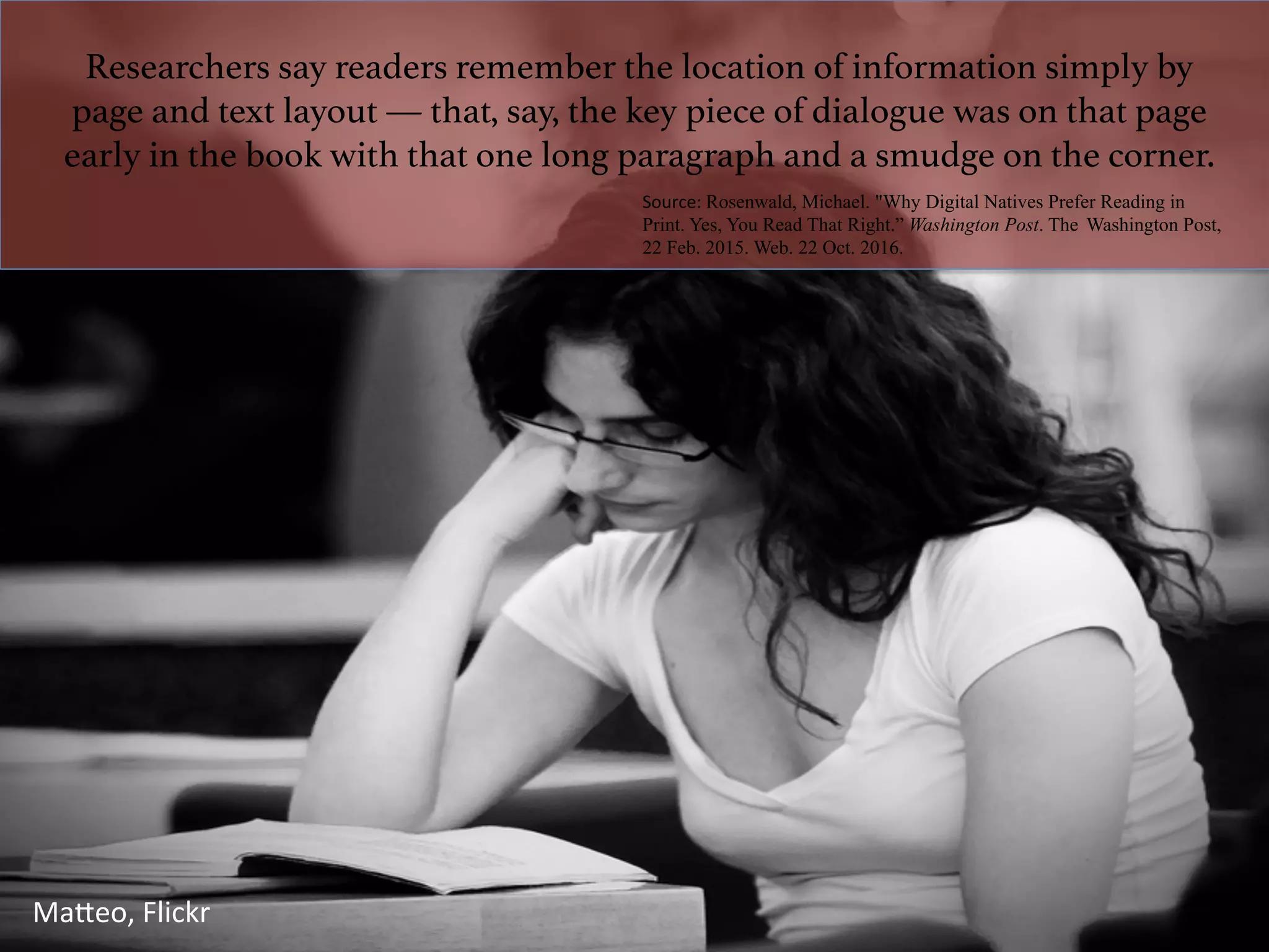 Researchers say readers remember the location of information simply by
page and text layout — that, say, the key piece of dialogue was on that page
early in the book with that one long paragraph and a smudge on the corner.!
Source:	Rosenwald, Michael. "Why Digital Natives Prefer Reading in
Print. Yes, You Read That Right.” Washington Post. The Washington Post,
22 Feb. 2015. Web. 22 Oct. 2016.
	
MaTeo,	Flickr	
 