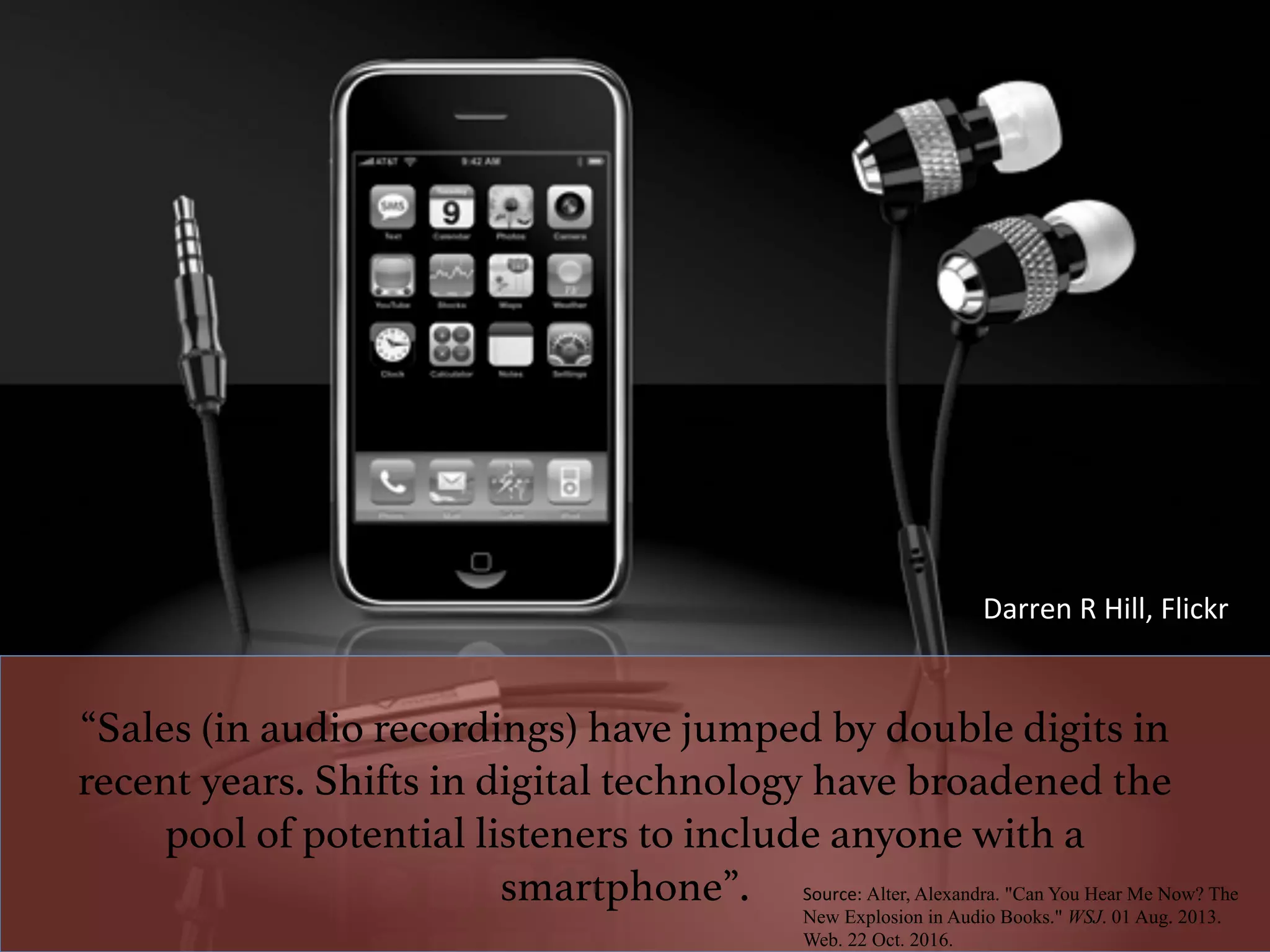 “Sales (in audio recordings) have jumped by double digits in
recent years. Shifts in digital technology have broadened the
pool of potential listeners to include anyone with a
smartphone”.!
	
Source:	Alter, Alexandra. "Can You Hear Me Now? The
New Explosion in Audio Books." WSJ. 01 Aug. 2013.
Web. 22 Oct. 2016.
Darren	R	Hill,	Flickr	
 