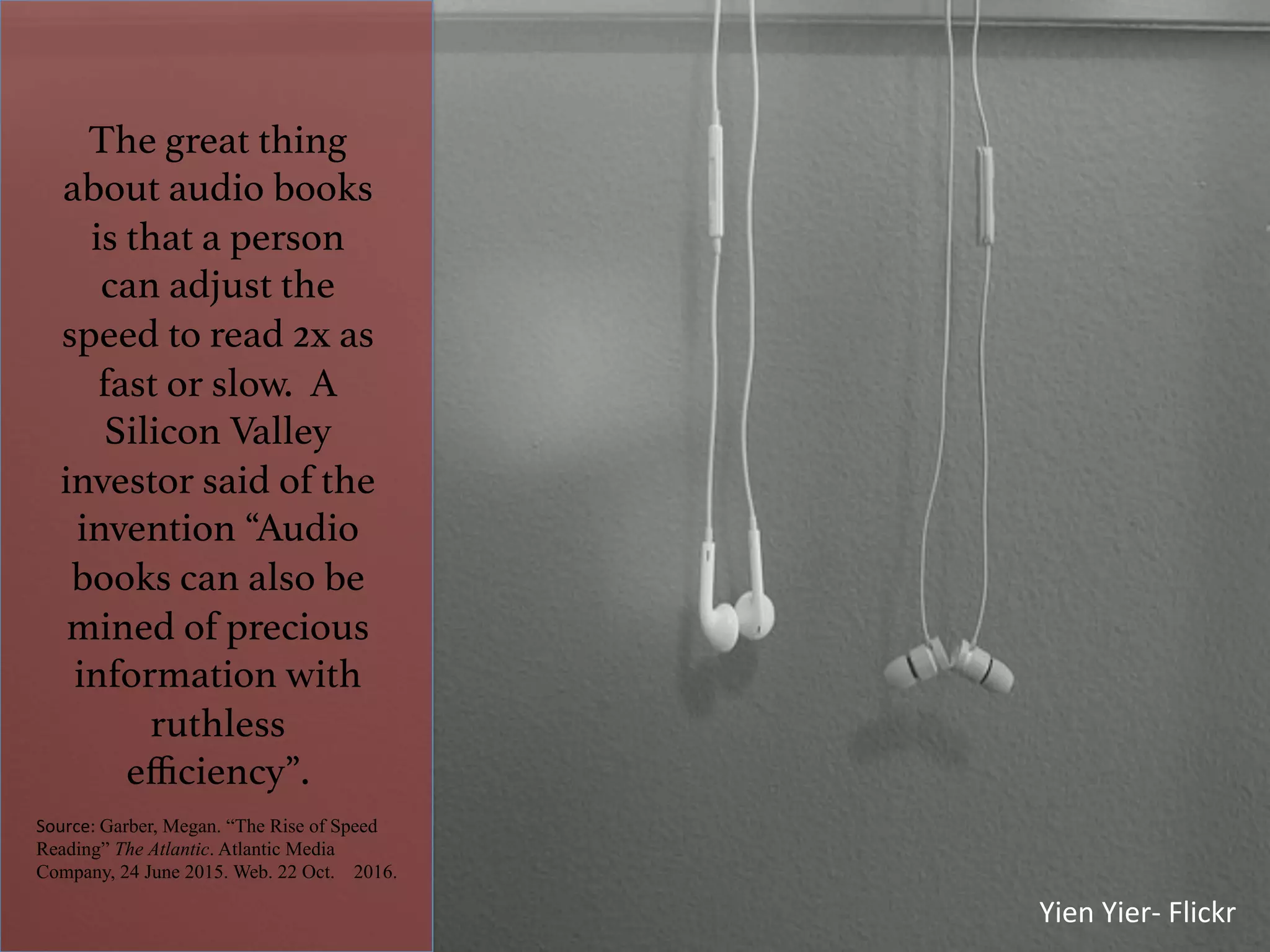 The great thing
about audio books
is that a person
can adjust the
speed to read 2x as
fast or slow. A
Silicon Valley
investor said of the
invention “Audio
books can also be
mined of precious
information with
ruthless
eﬃciency”. !
Source:	Garber, Megan. “The Rise of Speed
Reading” The Atlantic. Atlantic Media
Company, 24 June 2015. Web. 22 Oct. 2016.
	
Yien	Yier-	Flickr	
 