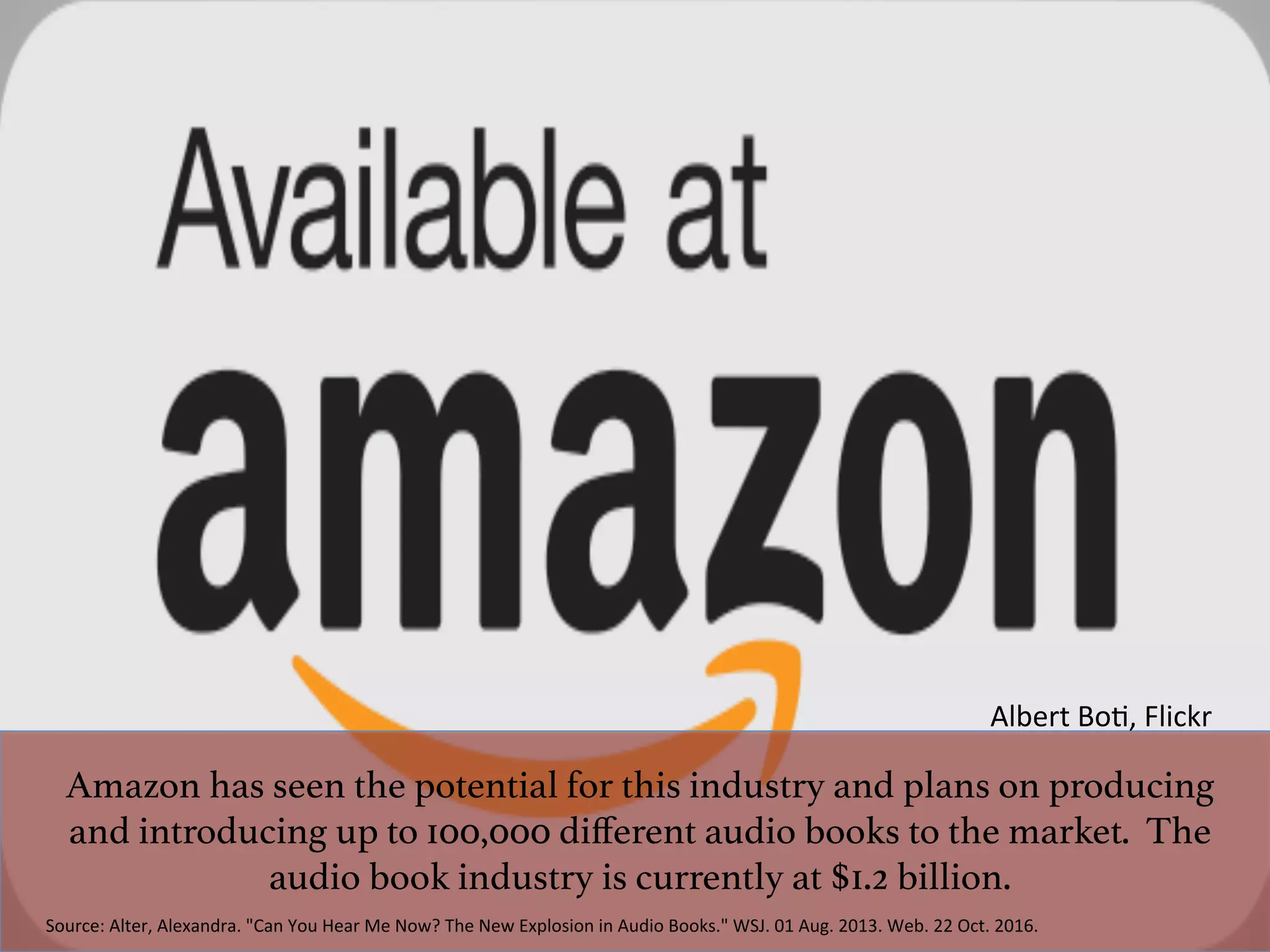 Amazon has seen the potential for this industry and plans on producing
and introducing up to 100,000 diﬀerent audio books to the market. The
audio book industry is currently at $1.2 billion. !
Source:	Alter,	Alexandra.	"Can	You	Hear	Me	Now?	The	New	Explosion	in	Audio	Books."	WSJ.	01	Aug.	2013.	Web.	22	Oct.	2016.	
Albert	Bo^,	Flickr	
 