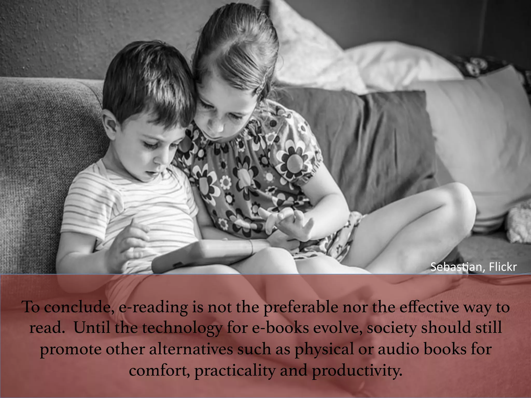 To conclude, e-reading is not the preferable nor the eﬀective way to
read. Until the technology for e-books evolve, society should still
promote other alternatives such as physical or audio books for
comfort, practicality and productivity. !
Sebas^an,	Flickr	
 