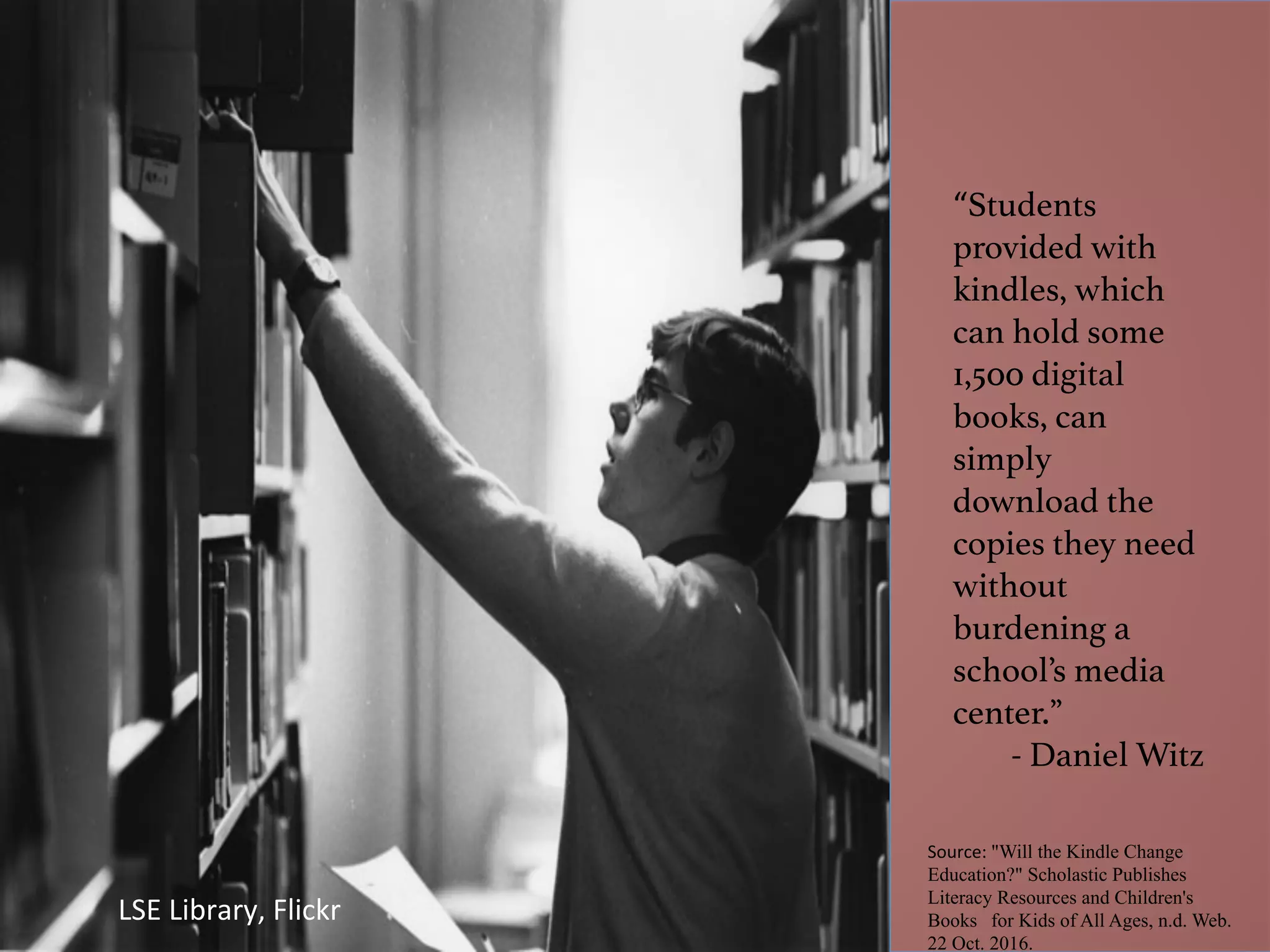 “Students
provided with
kindles, which
can hold some
1,500 digital
books, can
simply
download the
copies they need
without
burdening a
school’s media
center.”!
- Daniel Witz!
Source:	"Will the Kindle Change
Education?" Scholastic Publishes
Literacy Resources and Children's
Books for Kids of All Ages, n.d. Web.
22 Oct. 2016.
LSE	Library,	Flickr	
 