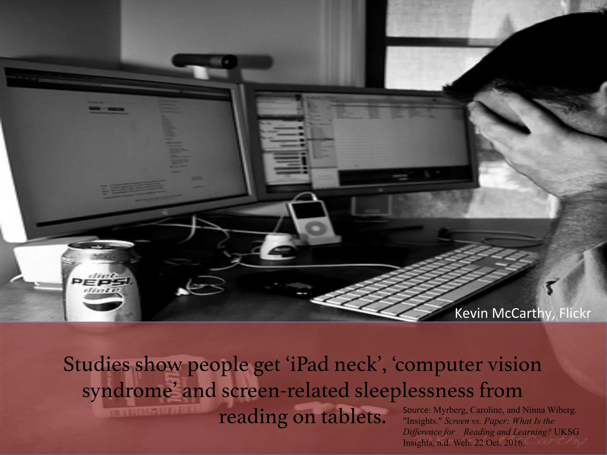 Studies show people get ‘iPad neck’, ‘computer vision
syndrome’ and screen-related sleeplessness from
reading on tablets. ! Source:	Myrberg, Caroline, and Ninna Wiberg.
"Insights." Screen vs. Paper: What Is the
Difference for Reading and Learning? UKSG
Insights, n.d. Web. 22 Oct. 2016.
Kevin	McCarthy,	Flickr	
 