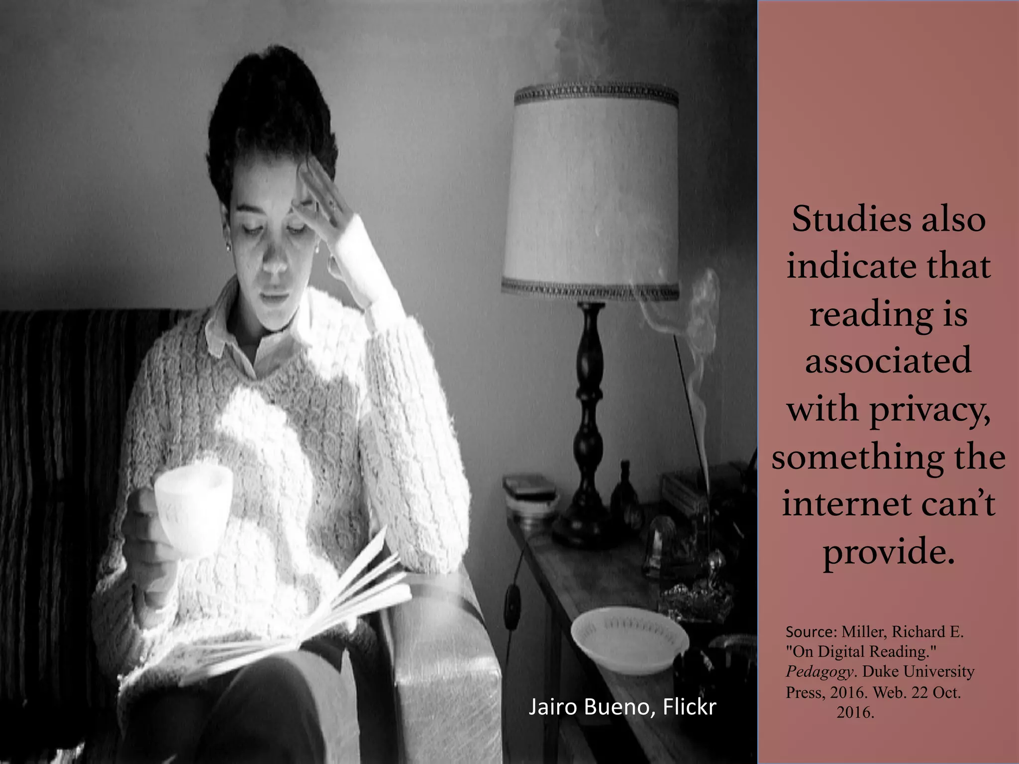 Studies also
indicate that
reading is
associated
with privacy,
something the
internet can’t
provide. !
Source:	Miller, Richard E.
"On Digital Reading."
Pedagogy. Duke University
Press, 2016. Web. 22 Oct.
2016.
	
Jairo	Bueno,	Flickr	
 