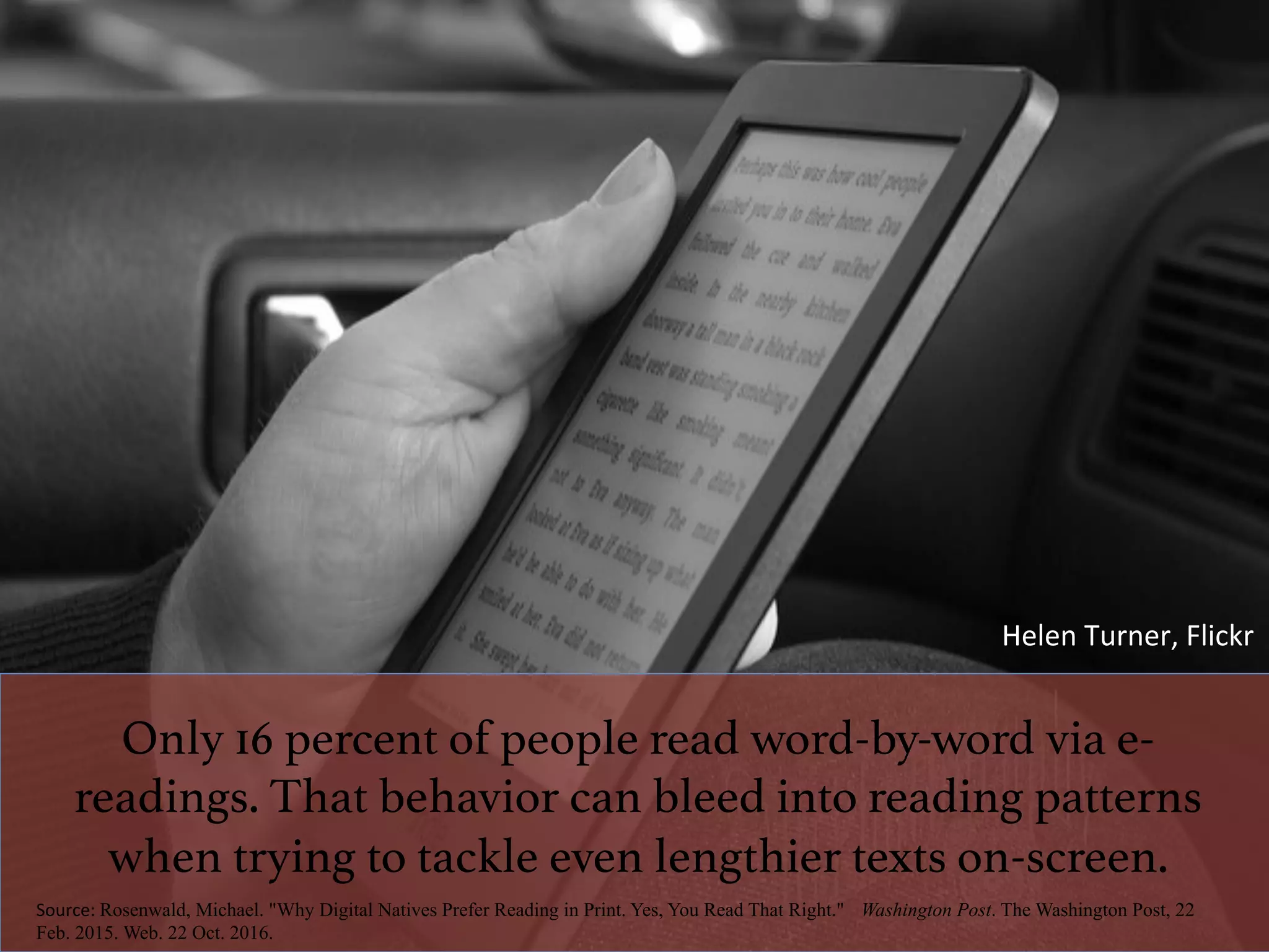 Only 16 percent of people read word-by-word via e-
readings. That behavior can bleed into reading patterns
when trying to tackle even lengthier texts on-screen.!
Source:	Rosenwald, Michael. "Why Digital Natives Prefer Reading in Print. Yes, You Read That Right." Washington Post. The Washington Post, 22
Feb. 2015. Web. 22 Oct. 2016.
Helen	Turner,	Flickr	
 