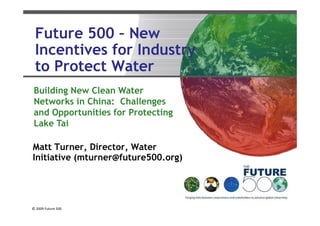 Future 500 – New
 Incentives for Industry
 to P t t Water
 t Protect W t
 Building N
 B ildi New ClClean W
                    Water
 Networks in China: Challenges
 and Opportunities for Protecting
 Lake Tai

Matt Turner, Director, Water
Initiative (mturner@future500.org)




© 2009 Future 500
 