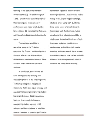 learning. If we look at the standard

to maintain a positive attitude towards

deviation of Group 1 it is rather high at

learning in science. As evidenced by the

4.946. Clearly many students did enjoy

Group 1 TLA slightly negative change,

their learning and improvement in

students enjoy using tech but it may

performance was made for all, but the

bring some sense of anxiety towards

large attitude SD indicates that Tech was

learning as well. Furthermore, future

not the preferred approach to learning for

developments in education would be to

some.

study more in-depth which types of tech
The next step would be to

integrated tasks can most improve

reanalyze some of the TLA stem

performance and achieve high quality

questions for Group 1 and identify which

learning, whilst we search for an answer

students affected the large standard

to the new question, how can we maintain

deviation and counsel with them as these

balance in tech integration so that our

students may need some personal

students are happy whilst learning.

attention.
In conclusion, these results do
have an impact in my thinking and
classroom practice in the following ways:
Technology integration has proven
statistically that it is an equal strategy and
approach to learning in improving student
learning in Science; Good instructional
teaching is an equal strategy and
approach to student learning in MS
science; and that a balance of teaching
approaches need to be employed in order
!

!

 