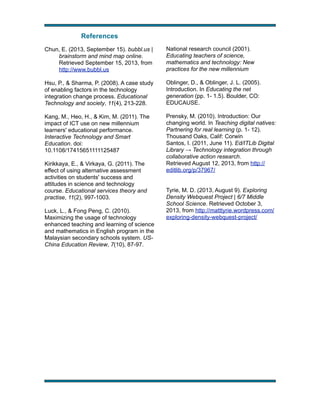 References
Chun, E. (2013, September 15). bubbl.us |
brainstorm and mind map online.
Retrieved September 15, 2013, from
http://www.bubbl.us

National research council (2001).
Educating teachers of science,
mathematics and technology: New
practices for the new millennium

Hsu, P., & Sharma, P. (2008). A case study
of enabling factors in the technology
integration change process. Educational
Technology and society, 11(4), 213-228.

Oblinger, D., & Oblinger, J. L. (2005).
Introduction. In Educating the net
generation (pp. 1- 1.5). Boulder, CO:
EDUCAUSE.

Kang, M., Heo, H., & Kim, M. (2011). The
impact of ICT use on new millennium
learners' educational performance.
Interactive Technology and Smart
Education. doi:
10.1108/17415651111125487

Prensky, M. (2010). Introduction: Our
changing world. In Teaching digital natives:
Partnering for real learning (p. 1- 12).
Thousand Oaks, Calif: Corwin
Santos, I. (2011, June 11). Ed/ITLib Digital
Library → Technology integration through
collaborative action research.
Retrieved August 12, 2013, from http://
editlib.org/p/37967/

Kirikkaya, E., & Virkaya, G. (2011). The
effect of using alternative assessment
activities on students' success and
attitudes in science and technology
course. Educational services theory and
practise, 11(2), 997-1003.
Luck, L., & Fong Peng, C. (2010).
Maximizing the usage of technology
enhanced teaching and learning of science
and mathematics in English program in the
Malaysian secondary schools system. USChina Education Review, 7(10), 87-97.

!

Tyrie, M. D. (2013, August 9). Exploring
Density Webquest Project | 6/7 Middle
School Science. Retrieved October 3,
2013, from http://matttyrie.wordpress.com/
exploring-density-webquest-project/

!

 