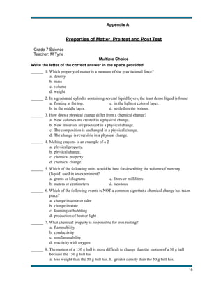 Appendix A
!

!

!

!

!

Properties of Matter Pre test and Post Test
Grade 7 Science
Teacher: M Tyrie
Multiple Choice
Write the letter of the correct answer in the space provided.
______ 1. Which property of matter is a measure of the gravitational force?
a. density
b. mass
c. volume
d. weight
______ 2. In a graduated cylinder containing several liquid layers, the least dense liquid is found
a. floating at the top.
c. in the lightest colored layer.
b. in the middle layer.
d. settled on the bottom.
______ 3. How does a physical change differ from a chemical change?
a. New volumes are created in a physical change.
b. New materials are produced in a physical change.
c. The composition is unchanged in a physical change.
d. The change is reversible in a physical change.
______ 4. Melting crayons is an example of a 2
a. physical property.
b. physical change.
c. chemical property.
d. chemical change.
______ 5. Which of the following units would be best for describing the volume of mercury
(liquid) used in an experiment?
a. grams or kilograms
c. liters or milliliters
b. meters or centimeters
d. newtons
______ 6. Which of the following events is NOT a common sign that a chemical change has taken
place?
a. change in color or odor
b. change in state
c. foaming or bubbling
d. production of heat or light
______ 7. What chemical property is responsible for iron rusting?
a. flammability
b. conductivity
c. nonflammability
d. reactivity with oxygen
______ 8. The motion of a 150 g ball is more difficult to change than the motion of a 50 g ball
because the 150 g ball has
a. less weight than the 50 g ball has. b. greater density than the 50 g ball has.
!

18

 