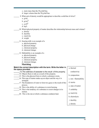 c. more mass than the 50 g ball has.
d. larger volume than the 50 g ball has.
______ 9. What unit of density would be appropriate to describe a solid bar of silver?
a. g/mL
b. g/cm3
c. oz/ft3
d. kg/L
______10. Which physical property of matter describes the relationship between mass and volume?
a. density
b. ductility
c. reactivity
d. weight
______ 11. Souring milk is an example of a
a. physical property.
b. physical change.
c. chemical property.
d. chemical change.
______12. Malleability is an example of a
a. physical property.
b. physical change.
c. chemical property.
d. chemical change.

Matching
Match the correct description with the term. Write the letter in
the space provided.
______13. The saltiness of seawater is the result of this property.
______14. Objects float or sink as a result of this property.
______15. This is the physical form in which a substance exists.
______16. This type of matter makes up an object and the way it is
arranged.
______17. The breakdown of water to form two gases is the result of this
process.
______18. This is the ability of a substance to resist burning.
______19. This is the tendency of a substance to resist changes in its
motion.
______20. This is the rate at which a substance conducts heat

a. thermal
conductivity
b. composition
c. non - flammability
d. inertia
e. state of matter
f. solubility
g. reactivity
h. electrolysis
i. ductility
j. density

!

19

 