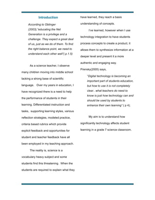 Introduction
According to Oblinger
(2003),“educating the Net
Generation is a privilege and a
challenge. They expect a great deal

have learned, they reach a basis
understanding of concepts.
I’ve learned, however when I use
technology integration to have students

of us, just as we do of them. To find

process concepts to create a product, it

the right balance point, we need to

allows them to synthesize information at a

understand each other well”( p.1.5)

As a science teacher, I observe
many children moving into middle school
lacking a strong base of scientific

deeper level and present it a more
authentic and engaging way.
Prensky(2005) says,
“Digital technology is becoming an
important part of students education,

language. Over my years in education, I

but how to use it is not completely

have recognized there is a need to help

clear.. what teachers do need to

the performance of students in their
learning. Differentiated instruction and

know is just how technology can and
should be used by students to
enhance their own learning” ( p 4).

tasks, supporting learning styles, various
reflection strategies, modeled practice,

My aim is to understand how

criteria based rubrics which provide

significantly technology affects student

explicit feedback and opportunities for

learning in a grade 7 science classroom.

student and teacher feedback have all
been employed in my teaching approach.
The reality is, science is a
vocabulary heavy subject and some
students find this threatening. When the
students are required to explain what they

!

!

 