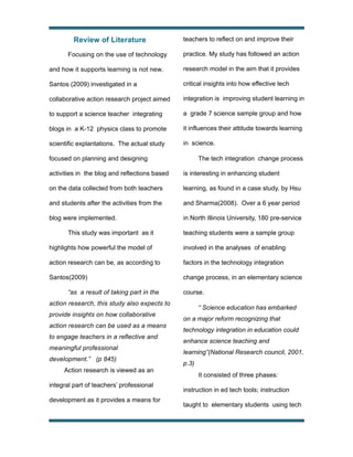 Review of Literature
Focusing on the use of technology

teachers to reflect on and improve their
practice. My study has followed an action

and how it supports learning is not new.

research model in the aim that it provides

Santos (2009) investigated in a

critical insights into how effective tech

collaborative action research project aimed

integration is improving student learning in

to support a science teacher integrating

a grade 7 science sample group and how

blogs in a K-12 physics class to promote

it influences their attitude towards learning

scientific explantations. The actual study

in science.

focused on planning and designing

The tech integration change process

activities in the blog and reflections based

is interesting in enhancing student

on the data collected from both teachers

learning, as found in a case study, by Hsu

and students after the activities from the

and Sharma(2008). Over a 6 year period

blog were implemented.

in North Illinois University, 180 pre-service

This study was important as it

teaching students were a sample group

highlights how powerful the model of

involved in the analyses of enabling

action research can be, as according to

factors in the technology integration

Santos(2009)

change process, in an elementary science

“as a result of taking part in the

course.

action research, this study also expects to
provide insights on how collaborative
action research can be used as a means
to engage teachers in a reflective and
meaningful professional
development.” (p 845)
Action research is viewed as an
integral part of teachers’ professional
development as it provides a means for

!

“ Science education has embarked
on a major reform recognizing that
technology integration in education could
enhance science teaching and
learning”(National Research council, 2001,
p.3)
It consisted of three phases:
instruction in ed tech tools; instruction
taught to elementary students using tech
!

 