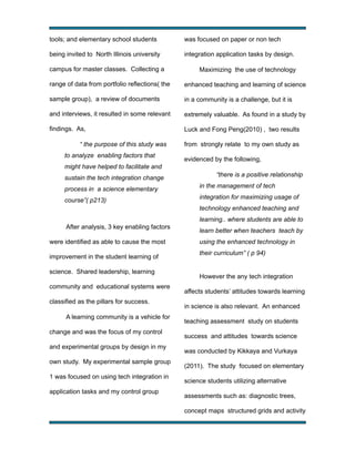 tools; and elementary school students

was focused on paper or non tech

being invited to North Illinois university

integration application tasks by design.

campus for master classes. Collecting a

Maximizing the use of technology

range of data from portfolio reflections( the

enhanced teaching and learning of science

sample group), a review of documents

in a community is a challenge, but it is

and interviews, it resulted in some relevant

extremely valuable. As found in a study by

findings. As,

Luck and Fong Peng(2010) , two results

“ the purpose of this study was
to analyze enabling factors that

from strongly relate to my own study as
evidenced by the following,

might have helped to facilitate and
sustain the tech integration change
process in a science elementary
course”( p213)

“there is a positive relationship
in the management of tech
integration for maximizing usage of
technology enhanced teaching and
learning.. where students are able to

After analysis, 3 key enabling factors
were identified as able to cause the most
improvement in the student learning of
science. Shared leadership, learning
community and educational systems were
classified as the pillars for success.
A learning community is a vehicle for
change and was the focus of my control
and experimental groups by design in my
own study. My experimental sample group
1 was focused on using tech integration in
application tasks and my control group

learn better when teachers teach by
using the enhanced technology in
their curriculum” ( p 94)

However the any tech integration
affects students’ attitudes towards learning
in science is also relevant. An enhanced
teaching assessment study on students
success and attitudes towards science
was conducted by Kikkaya and Vurkaya
(2011). The study focused on elementary
science students utilizing alternative
assessments such as: diagnostic trees,
concept maps structured grids and activity

!

!

 
