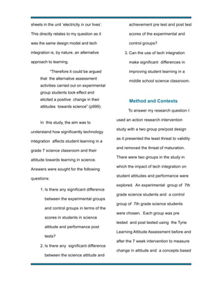 sheets in the unit ’electricity in our lives’.

achievement pre test and post test

This directly relates to my question as it

scores of the experimental and

was the same design model and tech

control groups?

integration is, by nature, an alternative
approach to learning.
“Therefore it could be argued
that the alternative assessment

3. Can the use of tech integration
make significant differences in
improving student learning in a
middle school science classroom.

activities carried out on experimental
group students took effect and
elicited a positive change in their
attitudes towards science” (p999).

In this study, the aim was to
understand how significantly technology
integration affects student learning in a
grade 7 science classroom and their
attitude towards learning in science.
Answers were sought for the following
questions:
1. Is there any significant difference
between the experimental groups
and control groups in terms of the
scores in students in science
attitude and performance post
tests?

Method and Contexts
To answer my research question I
used an action research intervention
study with a two group pre/post design
as it presented the least threat to validity
and removed the threat of maturation.
There were two groups in the study in
which the impact of tech integration on
student attitudes and performance were
explored. An experimental group of 7th
grade science students and a control
group of 7th grade science students
were chosen. Each group was pre
tested and post tested using the Tyrie
Learning Attitude Assessment before and
after the 7 week intervention to measure

2. Is there any significant difference
change in attitude and a concepts based
between the science attitude and
!

!

 