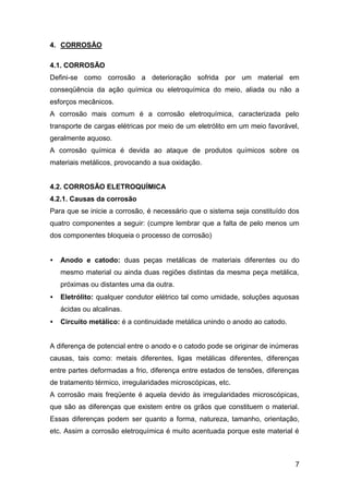 7
4. CORROSÃO
4.1. CORROSÃO
Defini-se como corrosão a deterioração sofrida por um material em
conseqüência da ação química ou eletroquímica do meio, aliada ou não a
esforços mecânicos.
A corrosão mais comum é a corrosão eletroquímica, caracterizada pelo
transporte de cargas elétricas por meio de um eletrólito em um meio favorável,
geralmente aquoso.
A corrosão química é devida ao ataque de produtos químicos sobre os
materiais metálicos, provocando a sua oxidação.
4.2. CORROSÃO ELETROQUÍMICA
4.2.1. Causas da corrosão
Para que se inicie a corrosão, é necessário que o sistema seja constituído dos
quatro componentes a seguir: (cumpre lembrar que a falta de pelo menos um
dos componentes bloqueia o processo de corrosão)
• Anodo e catodo: duas peças metálicas de materiais diferentes ou do
mesmo material ou ainda duas regiões distintas da mesma peça metálica,
próximas ou distantes uma da outra.
• Eletrólito: qualquer condutor elétrico tal como umidade, soluções aquosas
ácidas ou alcalinas.
• Circuito metálico: é a continuidade metálica unindo o anodo ao catodo.
A diferença de potencial entre o anodo e o catodo pode se originar de inúmeras
causas, tais como: metais diferentes, ligas metálicas diferentes, diferenças
entre partes deformadas a frio, diferença entre estados de tensões, diferenças
de tratamento térmico, irregularidades microscópicas, etc.
A corrosão mais freqüente é aquela devido às irregularidades microscópicas,
que são as diferenças que existem entre os grãos que constituem o material.
Essas diferenças podem ser quanto a forma, natureza, tamanho, orientação,
etc. Assim a corrosão eletroquímica é muito acentuada porque este material é
 