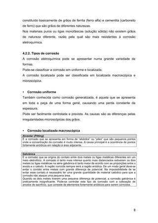 8
constituído basicamente de grãos de ferrita (ferro alfa) e cementita (carboneto
de ferro) que são grãos de diferentes naturezas.
Nos materiais puros ou ligas monofásicas (solução sólida) não existem grãos
de natureza diferente, razão pela qual são mais resistentes à corrosão
eletroquímica.
4.2.2. Tipos de corrosão
A corrosão eletroquímica pode se apresentar numa grande variedade de
formas.
Pode-se classificar a corrosão em uniforme e localizada.
A corrosão localizada pode ser classificada em localizada macroscópica e
microscópica.
• Corrosão uniforme
Também conhecida como corrosão generalizada, é aquela que se apresenta
em toda a peça de uma forma geral, causando uma perda constante da
espessura.
Pode ser facilmente controlada e prevista. As causas são as diferenças pelas
irregularidades microscópicas dos grãos.
• Corrosão localizada macroscópica
Alveolar (Pitting)
É a corrosão que se apresenta em forma de “alvéolos” ou “pites” que são pequenos pontos
onde a concentração da corrosão é muito intensa. A causa principal é a ocorrência de pontos
fortemente anódicos em relação à área adjacente.
Galvânica
É a corrosão que se origina do contato entre dois metais ou ligas metálicas diferentes em um
meio eletrolítico. A corrosão é tanto mais intensa quanto mais distanciados estiverem os dois
metais ou ligas metálicas na série galvânica é tanto maior de acordo com as proporções entre o
anodo e o catodo. A região corroída sempre será a região anódica. De um modo geral deve-se
evitar o contato entre metais com grande diferença de potencial. Na impossibilidade de se
evitar esse contato é necessário ter uma grande quantidade de material catódico para que a
corrosão não ataque uma pequena área.
Quando os dois metais tiverem uma pequena diferença de potencial, a corrosão galvânica é
praticamente insignificante. Pode-se controlar este tipo de corrosão com a colocação de
anodos de sacrifício, que consiste de elementos fortemente anódicos para serem corroídos.
 