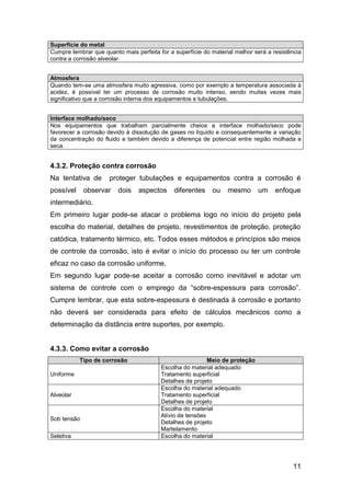 11
Superfície do metal
Cumpre lembrar que quanto mais perfeita for a superfície do material melhor será a resistência
contra a corrosão alveolar.
Atmosfera
Quando tem-se uma atmosfera muito agressiva, como por exemplo a temperatura associada à
acidez, é possível ter um processo de corrosão muito intenso, sendo muitas vezes mais
significativo que a corrosão interna dos equipamentos e tubulações.
Interface molhado/seco
Nos equipamentos que trabalham parcialmente cheios a interface molhado/seco pode
favorecer a corrosão devido à dissolução de gases no líquido e consequentemente a variação
da concentração do fluido e também devido a diferença de potencial entre região molhada e
seca.
4.3.2. Proteção contra corrosão
Na tentativa de proteger tubulações e equipamentos contra a corrosão é
possível observar dois aspectos diferentes ou mesmo um enfoque
intermediário.
Em primeiro lugar pode-se atacar o problema logo no início do projeto pela
escolha do material, detalhes de projeto, revestimentos de proteção, proteção
catódica, tratamento térmico, etc. Todos esses métodos e princípios são meios
de controle da corrosão, isto é evitar o início do processo ou ter um controle
eficaz no caso da corrosão uniforme.
Em segundo lugar pode-se aceitar a corrosão como inevitável e adotar um
sistema de controle com o emprego da “sobre-espessura para corrosão”.
Cumpre lembrar, que esta sobre-espessura é destinada à corrosão e portanto
não deverá ser considerada para efeito de cálculos mecânicos como a
determinação da distância entre suportes, por exemplo.
4.3.3. Como evitar a corrosão
Tipo de corrosão Meio de proteção
Uniforme
Escolha do material adequado
Tratamento superficial
Detalhes de projeto
Alveolar
Escolha do material adequado
Tratamento superficial
Detalhes de projeto
Sob tensão
Escolha do material
Alívio de tensões
Detalhes de projeto
Martelamento
Seletiva Escolha do material
 