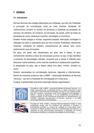 14
5. NORMAS
5.1. Introdução:
Normas técnicas são códigos elaborados por entidades, que têm por finalidade
a promoção da normalização entre as mais diversas atividades do
conhecimento humano no sentido de promover a facilidade da prestação de
serviços, da indústria, do comércio, da educação, da saúde, enfim de todas as
atividades de cunho intelectual, científico, tecnológico e econômico.
Existem muitos códigos e normas, regulando projetos, fabricação, montagem e
utilização de tubos e acessórios para as mais diversas finalidades, detalhando
materiais, condições de trabalho, procedimentos de cálculo, bem como
padronizando suas dimensões.
Os aços, em geral, são classificados em grau, tipo e classe. O grau
normalmente identifica a faixa de composição química do aço. O tipo identifica
o processo de desoxidação utilizado, enquanto que a classe é utilizada para
descrever outros atributos, como nível de resistência e acabamento superficial.
A designação do grau, tipo e classe utiliza uma letra, número, símbolo ou
nome.
Existem associações de normalização nacionais, regionais e internacionais.
Dentre as nacionais podemos citar a ABNT – Associação Brasileira de Normas
Técnicas – que tem a finalidade de normalização em nosso país.
A seguir é apresentada uma breve descrição dessas organizações:
Fundada em 1940, a ABNT – Associação Brasileira de Normas Técnicas – é o
órgão responsável pela normalização técnica no Brasil, fornecendo a base
necessária ao desenvolvimento tecnológico nacional. É uma entidade privada,
sem fins lucrativos, reconhecida como Fórum Nacional de Normalização –
ÚNICO – através da Resolução n.º 07 do CONMETRO, de 24.08.1992. É
membro fundador da ISO (International Organization for Standardization), da
COPANT (Comissão Pan-americana de Normas Técnicas) e da AMN
(Associação Mercosul de Normalização).
Fundada em 1918, A ANSI – American National Standards Institute, é uma
organização privada sem fins lucrativos que administra e coordena a
normalização voluntária e o sistema de avaliação de conformidade norte-
americano. A Missão da ANSI é aumentar a competitividade dos negócios e a
qualidade de vida norte-americana promovendo a elaboração de normas
consensuais voluntárias e os sistemas de avaliação de conformidade.
 