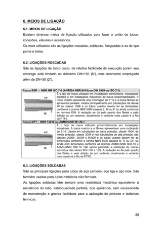 20
6. MEIOS DE LIGAÇÃO
6.1. MEIOS DE LIGAÇÃO
Existem diversos meios de ligação utilizados para fazer a união de tubos,
conexões, válvulas e acessórios.
Os mais utilizados são as ligações roscadas, soldadas, flangeadas e as do tipo
ponta e bolsa.
6.2. LIGAÇÕES ROSCADAS
São as ligações de baixo custo, de relativa facilidade de execução porém seu
emprego está limitado ao diâmetro DN=150 (6”), mas raramente empregado
além de DN=50 (2”).
Rosca BSP - NBR NM ISO 7-1 (ANTIGA NBR 6414) ou DIN 2999 ou ISO 7/1)
É o tipo de rosca utilizado em instalações domiciliares, instalações
prediais e em instalações industriais de baixa responsabilidade. A
rosca macho apresenta uma inclinação de 1:16 e a rosca fêmea se
apresenta paralela. Usada principalmente em tubulações da classe
10 ou classe 150# e os tubos usados devem ter as dimensões
conforme a norma NBR 5580 classes L, M ou P ou ainda conforme
as normas DIN. A vedação se dá pelo aperto dos filetes e pela
adição de um vedante, atualmente o vedante mais usado é a fita
de PTFE.
Rosca NPT - NBR 12912 ou ASME/ANSI B1.20.1
É o tipo de rosca utilizado primordialmente em instalações
industriais. A rosca macho e a fêmea apresentam uma inclinação
de 1:16. Usada em tubulações de baixa pressão, classe 150#, de
média pressão, classe 300# e nas tubulações de alta pressão das
classes 2000#, 3000# e 6000# e os tubos usados devem ter as
dimensões conforme a norma NBR 5590 classes N, R ou DR ou
ainda com dimensões conforme as normas ASME/ANSI B36.10 e
ASME/ANSI B36.19, não sendo permitido a utilização de roscas
em tubos das séries SCH 5S e 10S. A vedação se dá pelo aperto
dos filetes e pela adição de um vedante, atualmente o vedante
mais usado é a fita de PTFE.
6.3. LIGAÇÕES SOLDADAS
São as principais ligações para tubos de aço carbono, aço liga e aço inox. São
também usadas para tubos metálicos não ferrosos.
As ligações soldadas têm sempre uma resistência mecânica equivalente à
resistência do tubo, estanqueidade perfeita, boa aparência, sem necessidade
de manutenção e grande facilidade para a aplicação de pinturas e isolantes
térmicos.
 