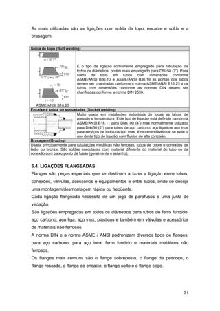 21
As mais utilizadas são as ligações com solda de topo, encaixe e solda e a
brasagem.
Solda de topo (Butt welding)
ASME/ANSI B16.25
É o tipo de ligação comumente empregado para tubulação de
todos os diâmetros, porém mais empregado para DN≥50 (2”). Para
solda de topo em tubos com dimensões conforme
ASME/ANSI B36.10 e ASME/ANSI B36.19 as pontas dos tubos
devem ser chanfradas conforme a norma ASME/ANSI B16.25 e os
tubos com dimensões conforme as normas DIN devem ser
chanfradas conforme a norma DIN 2559.
Encaixe e solda ou soquetadas (Socket welding)
Muito usada em instalações industriais de todas as faixas de
pressão e temperatura. Este tipo de ligação está definido na norma
ASME/ANSI B16.11 para DN≤100 (4”) mas normalmente utilizado
para DN≤50 (2”) para tubos de aço carbono, aço ligado e aço inox
para serviços de todos os tipo mas é recomendável que se evite o
uso deste tipo de ligação com fluidos de alta corrosão.
Brasagem (Brazing)
Usada principalmente para tubulações metálicas não ferrosas, tubos de cobre e conexões de
latão ou bronze. São soldas executadas com material diferente do material do tubo ou da
conexão com baixo ponto de fusão (geralmente o estanho).
6.4. LIGAÇÕES FLANGEADAS
Flanges são peças especiais que se destinam a fazer a ligação entre tubos,
conexões, válvulas, acessórios e equipamentos e entre tubos, onde se deseja
uma montagem/desmontagem rápida ou freqüente.
Cada ligação flangeada necessita de um jogo de parafusos e uma junta de
vedação.
São ligações empregadas em todos os diâmetros para tubos de ferro fundido,
aço carbono, aço liga, aço inox, plásticos e também em válvulas e acessórios
de materiais não ferrosos.
A norma DIN e a norma ASME / ANSI padronizam diversos tipos de flanges,
para aço carbono, para aço inox, ferro fundido e materiais metálicos não
ferrosos.
Os flanges mais comuns são o flange sobreposto, o flange de pescoço, o
flange roscado, o flange de encaixe, o flange solto e o flange cego.
 