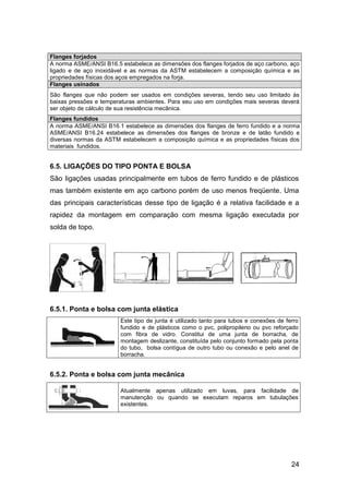 24
Flanges forjados
A norma ASME/ANSI B16.5 estabelece as dimensões dos flanges forjados de aço carbono, aço
ligado e de aço inoxidável e as normas da ASTM estabelecem a composição química e as
propriedades físicas dos aços empregados na forja.
Flanges usinados
São flanges que não podem ser usados em condições severas, tendo seu uso limitado às
baixas pressões e temperaturas ambientes. Para seu uso em condições mais severas deverá
ser objeto de cálculo de sua resistência mecânica.
Flanges fundidos
A norma ASME/ANSI B16.1 estabelece as dimensões dos flanges de ferro fundido e a norma
ASME/ANSI B16.24 estabelece as dimensões dos flanges de bronze e de latão fundido e
diversas normas da ASTM estabelecem a composição química e as propriedades físicas dos
materiais fundidos.
6.5. LIGAÇÕES DO TIPO PONTA E BOLSA
São ligações usadas principalmente em tubos de ferro fundido e de plásticos
mas também existente em aço carbono porém de uso menos freqüente. Uma
das principais características desse tipo de ligação é a relativa facilidade e a
rapidez da montagem em comparação com mesma ligação executada por
solda de topo.
6.5.1. Ponta e bolsa com junta elástica
Este tipo de junta é utilizado tanto para tubos e conexões de ferro
fundido e de plásticos como o pvc, polipropileno ou pvc reforçado
com fibra de vidro. Constitui de uma junta de borracha, de
montagem deslizante, constituída pelo conjunto formado pela ponta
do tubo, bolsa contígua de outro tubo ou conexão e pelo anel de
borracha.
6.5.2. Ponta e bolsa com junta mecânica
Atualmente apenas utilizado em luvas, para facilidade de
manutenção ou quando se executam reparos em tubulações
existentes.
 
