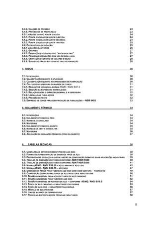 II
6.4.4. CLASSES DE PRESSÃO 23
6.4.5. PROCESSOS DE FABRICAÇÃO 23
6.5. LIGAÇÕES DO TIPO PONTA E BOLSA 24
6.5.1. PONTA E BOLSA COM JUNTA ELÁSTICA 24
6.5.2. PONTA E BOLSA COM JUNTA MECÂNICA 24
6.5.3. PONTA E BOLSA COM JUNTA TRAVADA 25
6.6. OUTROS TIPOS DE LIGAÇÃO 25
6.6.1 LIGAÇÕES SANITÁRIAS 25
6.6.2. ENGATES 27
6.6.3. DERIVAÇÕES SOLDADAS TIPO “BOCA-DE-LOBO” 27
6.6.4. PEQUENAS DERIVAÇÕES COM USO DE MEIA-LUVA 27
6.6.5. DERIVAÇÕES COM USO DE COLARES E SELAS 28
6.6.6. SUGESTÃO PARA A ESCOLHA DO TIPO DE DERIVAÇÃO 28
7. TUBOS 30
7.1. INTRODUÇÃO 30
7.2. CLASSIFICAÇÃO QUANTO À APLICAÇÃO 30
7.3. CLASSIFICAÇÃO QUANTO AOS PROCESSOS DE FABRICAÇÃO 30
7.4. CÁLCULO DA ESPESSURA DA PAREDE DE TUBOS 31
7.4.1. REQUISITOS SEGUNDO A NORMA ASME / ANSI B31.3 31
7.4.2. SELEÇÃO DA ESPESSURA NORMALIZADA 31
7.4.3. RELAÇÃO ENTRE O DIÂMETRO NOMINAL E A ESPESSURA 32
7.4.4. LIMPEZA NAS TUBULAÇÕES 32
7.4.5. PRESSÃO DE TESTE 32
7.5. EMPREGO DE CORES PARA IDENTIFICAÇÃO DE TUBULAÇÕES – NBR 6493 33
8. ISOLAMENTO TÉRMICO 34
8.1. INTRODUÇÃO 34
8.2. ISOLAMENTO TÉRMICO A FRIO 34
8.3. NORMAS A CONSULTAR 34
8.4. MATERIAIS 34
8.5. ISOLAMENTO TÉRMICO A QUENTE 35
8.6. NORMAS DA ABNT A CONSULTAR 35
8.7. MATERIAIS 36
8.8. APLICAÇÃO DE ISOLANTES TÉRMICOS (FRIO OU QUENTE) 37
9. TABELAS TÉCNICAS 38
9.1. COMPARAÇÃO ENTRE DIVERSOS TIPOS DE AÇO INOX 38
9.2. FORMAS DE APRESENTAÇÃO DE DIVERSOS TIPOS DE AÇO 38
9.3. PROPRIEDADES DOS AÇOS-LIGA EM FUNÇÃO DA COMPOSIÇÃO QUÍMICA E SUAS APLICAÇÕES INDUSTRIAIS 39
9.4. TABELAS DE DIMENSÕES DE TUBOS CONFORME ABNT NBR 5580 40
9.5. TABELAS DE DIMENSÕES DE TUBOS CONFORME ABNT NBR 5590 41
9.6. NORMA ASME / ANSI B36.10 – AÇO CARBONO E AÇO LIGA 42
9.7. NORMA ASME / ANSI B36.19 – AÇO INOX 47
9.8. DIMENSÕES E PESOS PARA TUBOS DE AÇO INOX COM E SEM COSTURA – PADRÃO OD 49
9.9. COMPOSIÇÃO QUÍMICA PARA TUBOS DE AÇO INOX COM E SEM COSTURA 50
9.10. TENSÃO ADMISSÍVEL PARA AÇOS DE TUBOS DE AÇO CARBONO 51
9.11. TENSÃO ADMISSÍVEL PARA TUBOS DE AÇO INOX 52
9.12. TENSÃO ADMISSÍVEL EM FLANGES DE AÇO – CONFORME ASME / ANSI B16.5 54
9.13. TUBOS DE AÇO CARBONO – CARACTERÍSTICAS GERAIS 55
9.14. TUBOS DE AÇO INOX – CARACTERÍSTICAS GERAIS 56
9.15. MÓDULO DE ELÁSTICIDADE 57
9.16. LIMITES MÁXIMOS DE TEMPERATURA 57
9.17. PRINCIPAIS ESPECIFICAÇÕES TÉCNICAS PARA TUBOS 58
 