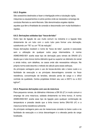 27
6.6.2. Engates
São acessórios destinados a fazer a interligação entre a tubulação rígida,
máquinas ou equipamentos à outros pontos onde se necessita o emprego de
condutos flexíveis ou semi-flexíveis. São denominados engates rápidos
aqueles que têm a finalidade de conexão e desconexão com muita facilidade e
rapidez.
6.6.3. Derivações soldadas tipo “boca-de-lobo”
Outro tipo de ligação de uso muito comum na indústria é a ligação feita
diretamente de um tubo com o outro tubo para formar uma derivação,
substituindo um “TE” ou um “TE de redução”.
Essas derivações recebem o nome de “boca de lobo”, quando é executada
sem a utilização de qualquer outra peça intermediária. A norma
ASME/ANSI B31 aceita esse tipo de derivação para ramais de DN≥50 (2”)
desde que o tubo tronco tenha diâmetro igual ou superior ao diâmetro do ramal
e ainda indica, com detalhes, os casos onde são necessários reforços. Na
própria norma está descrito o método de cálculo para esses esforços.
As principais vantagens para o uso de bocas-de-lobo são o baixo custo e a
facilidade de execução e as principais desvantagens consiste na fraca
resistência, concentração de tensões, elevada perda de carga e o difícil
controle da qualidade. Certos projetistas limitam seu uso a 250°C ou a 20,0
kgf/cm2
.
6.6.4. Pequenas derivações com uso de meia-luva
Para pequenos ramais, de diâmetros inferiores a DN 50 (2”) é muito comum o
emprego de uma meia-luva, soldada diretamente na linha tronco. A norma
ASME/ANSI B31 aceita esse tipo de ligação para qualquer combinação de
temperatura e pressão desde que a linha tronco tenha DN≥100 (4”) e a
meia-luva tenha resistência suficiente.
As principais vantagens para uso de meias-luvas consiste no baixo custo e na
facilidade de execução e a única desvantagem é a elevada perda de carga
localizada.
 