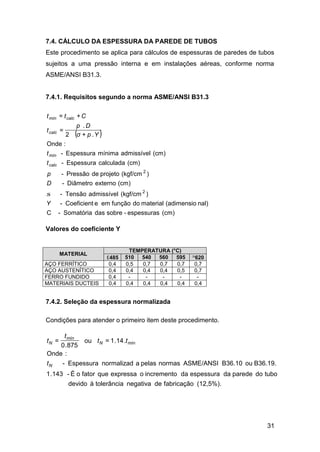 31
7.4. CÁLCULO DA ESPESSURA DA PAREDE DE TUBOS
Este procedimento se aplica para cálculos de espessuras de paredes de tubos
sujeitos a uma pressão interna e em instalações aéreas, conforme norma
ASME/ANSI B31.3.
7.4.1. Requisitos segundo a norma ASME/ANSI B31.3
( )
(cm)espessuras-sobredasSomatória-C
nal)(adimensiomaterialdofunçãoemeCoeficient-
)(kgf/cmadmissívelTensão-
(cm)externoDiâmetro-
)(kgf/cmprojetodePressão-
(cm)calculadaEspessura-
(cm)admissívelmínimaEspessura-
:Onde
.+2
.
=
+=
2
2
Y
D
p
t
t
Ypσ
Dp
t
Ctt
calc
mín
calc
calcmín
σ
Valores do coeficiente Y
TEMPERATURA (°C)
MATERIAL
≤485 510 540 560 595 ≥620
AÇO FERRÍTICO 0,4 0,5 0,7 0,7 0,7 0,7
AÇO AUSTENÍTICO 0,4 0,4 0,4 0,4 0,5 0,7
FERRO FUNDIDO 0,4 - - - - -
MATERIAIS DUCTEIS 0,4 0,4 0,4 0,4 0,4 0,4
7.4.2. Seleção da espessura normalizada
Condições para atender o primeiro item deste procedimento.
(12,5%).fabricaçãodenegativatolerânciaàdevido
tubodoparededaespessuradaincrementooexpressaquefatoroÉ-143.1
B36.19.ouB36.10ASME/ANSInormaspelasanormalizadEspessura-
:Onde
.14.1=ou
875.0
=
N
mínN
mín
N
t
tt
t
t
 