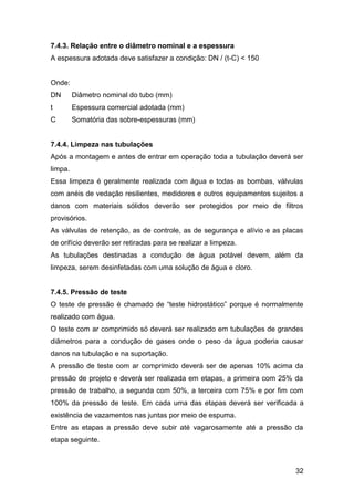 32
7.4.3. Relação entre o diâmetro nominal e a espessura
A espessura adotada deve satisfazer a condição: DN / (t-C) < 150
Onde:
DN Diâmetro nominal do tubo (mm)
t Espessura comercial adotada (mm)
C Somatória das sobre-espessuras (mm)
7.4.4. Limpeza nas tubulações
Após a montagem e antes de entrar em operação toda a tubulação deverá ser
limpa.
Essa limpeza é geralmente realizada com água e todas as bombas, válvulas
com anéis de vedação resilientes, medidores e outros equipamentos sujeitos a
danos com materiais sólidos deverão ser protegidos por meio de filtros
provisórios.
As válvulas de retenção, as de controle, as de segurança e alívio e as placas
de orifício deverão ser retiradas para se realizar a limpeza.
As tubulações destinadas a condução de água potável devem, além da
limpeza, serem desinfetadas com uma solução de água e cloro.
7.4.5. Pressão de teste
O teste de pressão é chamado de “teste hidrostático” porque é normalmente
realizado com água.
O teste com ar comprimido só deverá ser realizado em tubulações de grandes
diâmetros para a condução de gases onde o peso da água poderia causar
danos na tubulação e na suportação.
A pressão de teste com ar comprimido deverá ser de apenas 10% acima da
pressão de projeto e deverá ser realizada em etapas, a primeira com 25% da
pressão de trabalho, a segunda com 50%, a terceira com 75% e por fim com
100% da pressão de teste. Em cada uma das etapas deverá ser verificada a
existência de vazamentos nas juntas por meio de espuma.
Entre as etapas a pressão deve subir até vagarosamente até a pressão da
etapa seguinte.
 