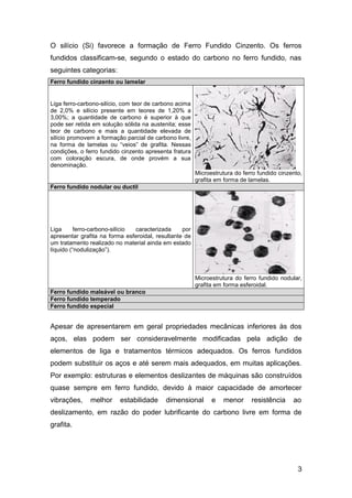 3
O silício (Si) favorece a formação de Ferro Fundido Cinzento. Os ferros
fundidos classificam-se, segundo o estado do carbono no ferro fundido, nas
seguintes categorias:
Ferro fundido cinzento ou lamelar
Liga ferro-carbono-silício, com teor de carbono acima
de 2,0% e silício presente em teores de 1,20% a
3,00%; a quantidade de carbono é superior à que
pode ser retida em solução sólida na austenita; esse
teor de carbono e mais a quantidade elevada de
silício promovem a formação parcial de carbono livre,
na forma de lamelas ou “veios” de grafita. Nessas
condições, o ferro fundido cinzento apresenta fratura
com coloração escura, de onde provém a sua
denominação.
Microestrutura do ferro fundido cinzento,
grafita em forma de lamelas.
Ferro fundido nodular ou ductil
Liga ferro-carbono-silício caracterizada por
apresentar grafita na forma esferoidal, resultante de
um tratamento realizado no material ainda em estado
líquido (“nodulização”).
Microestrutura do ferro fundido nodular,
grafita em forma esferoidal.
Ferro fundido maleável ou branco
Ferro fundido temperado
Ferro fundido especial
Apesar de apresentarem em geral propriedades mecânicas inferiores às dos
aços, elas podem ser consideravelmente modificadas pela adição de
elementos de liga e tratamentos térmicos adequados. Os ferros fundidos
podem substituir os aços e até serem mais adequados, em muitas aplicações.
Por exemplo: estruturas e elementos deslizantes de máquinas são construídos
quase sempre em ferro fundido, devido à maior capacidade de amortecer
vibrações, melhor estabilidade dimensional e menor resistência ao
deslizamento, em razão do poder lubrificante do carbono livre em forma de
grafita.
 