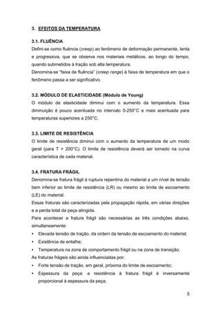 5
3. EFEITOS DA TEMPERATURA
3.1. FLUÊNCIA
Defini-se como fluência (creep) ao fenômeno de deformação permanente, lenta
e progressiva, que se observa nos materiais metálicos, ao longo do tempo,
quando submetidos à tração sob alta temperatura.
Denomina-se “faixa de fluência” (creep range) à faixa de temperatura em que o
fenômeno passa a ser significativo.
3.2. MÓDULO DE ELASTICIDADE (Módulo de Young)
O módulo de elasticidade diminui com o aumento da temperatura. Essa
diminuição é pouco acentuada no intervalo 0-250°C e mais acentuada para
temperaturas superiores a 250°C.
3.3. LIMITE DE RESISTÊNCIA
O limite de resistência diminui com o aumento da temperatura de um modo
geral (para T > 200°C). O limite de resistência deverá ser tomado na curva
característica de cada material.
3.4. FRATURA FRÁGIL
Denomina-se fratura frágil à ruptura repentina do material a um nível de tensão
bem inferior ao limite de resistência (LR) ou mesmo ao limite de escoamento
(LE) do material.
Essas fraturas são caracterizadas pela propagação rápida, em várias direções
e a perda total da peça atingida.
Para acontecer a fratura frágil são necessárias as três condições abaixo,
simultaneamente:
• Elevada tensão de tração, da ordem da tensão de escoamento do material;
• Existência de entalhe;
• Temperatura na zona de comportamento frágil ou na zona de transição.
As fraturas frágeis são ainda influenciadas por:
• Forte tensão de tração, em geral, próxima do limite de escoamento;
• Espessura da peça: a resistência à fratura frágil é inversamente
proporcional à espessura da peça;
 