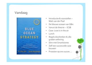 Vandaag
          •   Introductie & voorstellen –
                   d                 ll
              Matt van der Poel
          •   De blauwe oceaan van QBic
          •   Vanuit de theorie – ICSB
          •   Case: Love is in the air
          •   Lunch
          •   Regels doorbreken & 180 
              graden oefening
          •   Slim met Smartstones
          •   Zelf een succesvolle case 
              bouwen
          •   Proosten op ons succes …
 