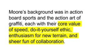Moore’s background was in action
board sports and the action art of
graffiti, each with their core value
of speed, do-it-yourself ethic,
enthusiasm for new terrain, and
sheer fun of collaboration.
 